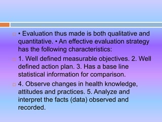  • Evaluation thus made is both qualitative and
quantitative. • An effective evaluation strategy
has the following characteristics:
 1. Well defined measurable objectives. 2. Well
defined action plan. 3. Has a base line
statistical information for comparison.
 4. Observe changes in health knowledge,
attitudes and practices. 5. Analyze and
interpret the facts (data) observed and
recorded.
 