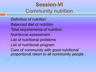 Session-VI
Community nutrition
 Definition of nutrition
 Balanced diet of nutrition
 Total requirements of nutrition
 Nutritional assessment
 List of nutritional problems
 List of nutritional program
 Care of community with good nutritional
proportional ration to all community people .

 