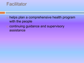 Facilitator
 helps plan a comprehensive health program
with the people
 continuing guidance and supervisory
assistance
 