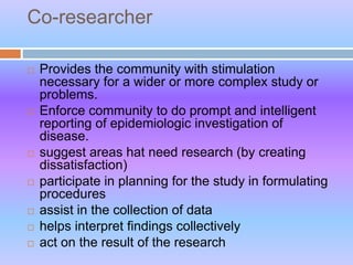 Co-researcher
 Provides the community with stimulation
necessary for a wider or more complex study or
problems.
 Enforce community to do prompt and intelligent
reporting of epidemiologic investigation of
disease.
 suggest areas hat need research (by creating
dissatisfaction)
 participate in planning for the study in formulating
procedures
 assist in the collection of data
 helps interpret findings collectively
 act on the result of the research
 