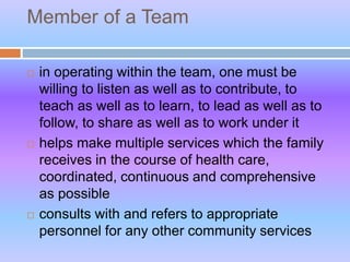 Member of a Team
 in operating within the team, one must be
willing to listen as well as to contribute, to
teach as well as to learn, to lead as well as to
follow, to share as well as to work under it
 helps make multiple services which the family
receives in the course of health care,
coordinated, continuous and comprehensive
as possible
 consults with and refers to appropriate
personnel for any other community services
 