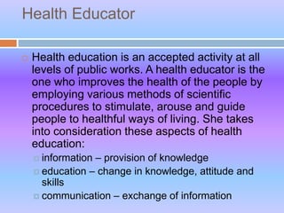 Health Educator
 Health education is an accepted activity at all
levels of public works. A health educator is the
one who improves the health of the people by
employing various methods of scientific
procedures to stimulate, arouse and guide
people to healthful ways of living. She takes
into consideration these aspects of health
education:
 information – provision of knowledge
 education – change in knowledge, attitude and
skills
 communication – exchange of information
 