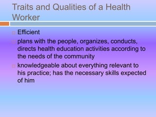 Traits and Qualities of a Health
Worker
 Efficient
 plans with the people, organizes, conducts,
directs health education activities according to
the needs of the community
 knowledgeable about everything relevant to
his practice; has the necessary skills expected
of him
 