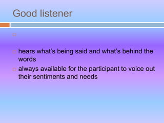 Good listener

 hears what’s being said and what’s behind the
words
 always available for the participant to voice out
their sentiments and needs
 