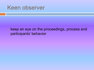 Keen observer
 keep an eye on the proceedings, process and
participants’ behavior
 