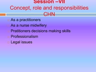 Session –VII
Concept, role and responsibilities
CHN
 As a practitioners
 As a nurse midwifery
 Pratitioners decisions making skills
 Professionalism
 Legal issues
 