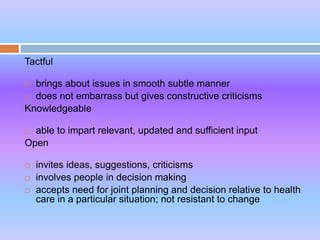Tactful
 brings about issues in smooth subtle manner
 does not embarrass but gives constructive criticisms
Knowledgeable
 able to impart relevant, updated and sufficient input
Open
 invites ideas, suggestions, criticisms
 involves people in decision making
 accepts need for joint planning and decision relative to health
care in a particular situation; not resistant to change
 