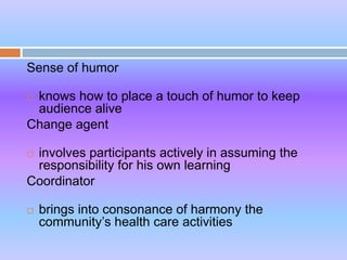Sense of humor
 knows how to place a touch of humor to keep
audience alive
Change agent
 involves participants actively in assuming the
responsibility for his own learning
Coordinator
 brings into consonance of harmony the
community’s health care activities
 