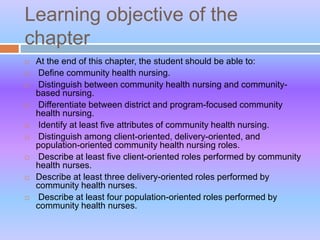 Learning objective of the
chapter
 At the end of this chapter, the student should be able to:
 Define community health nursing.
 Distinguish between community health nursing and community-
based nursing.
 Differentiate between district and program-focused community
health nursing.
 Identify at least five attributes of community health nursing.
 Distinguish among client-oriented, delivery-oriented, and
population-oriented community health nursing roles.
 Describe at least five client-oriented roles performed by community
health nurses.
 Describe at least three delivery-oriented roles performed by
community health nurses.
 Describe at least four population-oriented roles performed by
community health nurses.
 