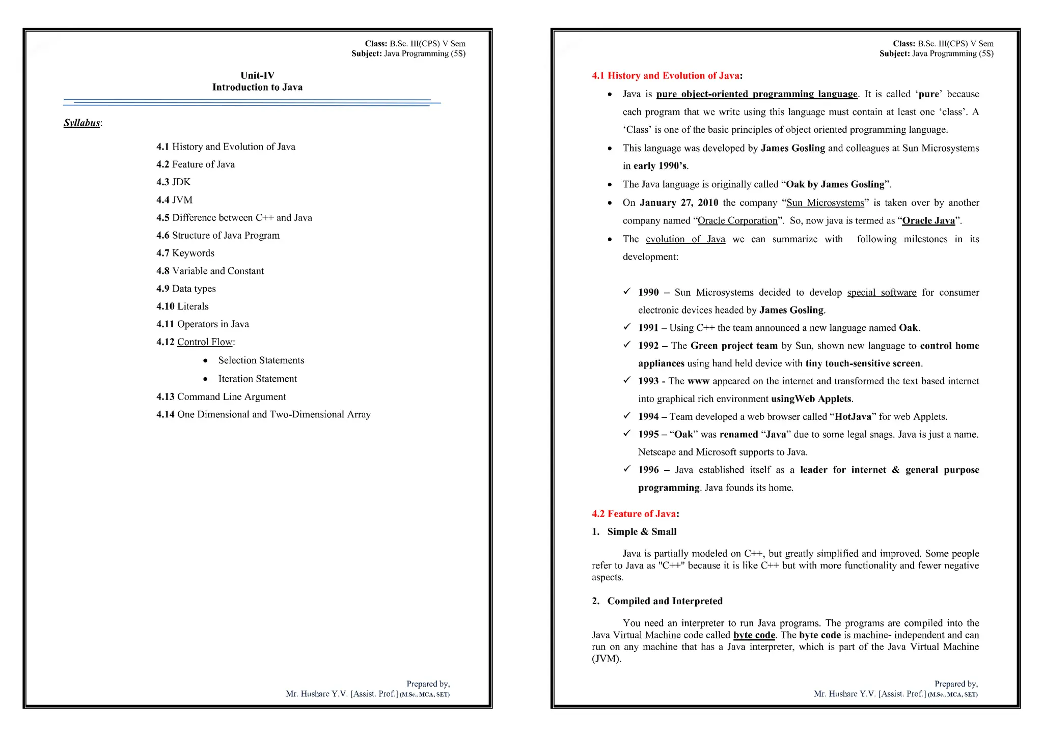 Class: B.Sc. III(CPS) V Sem
Subject: Java Programming (5SJ
Unit-lV
Introductionto Java
Syllabus:
4.1 History and Evolution of Java
4.2 Feature of Java
4.3 JDK
4.4 JVM
4.5 Difference between C++ and Java
4.6 Structure of Java Program
4.7 Keywords
4.8 Variable and Constant
4.9 Data types
4.10 Literals
4.11 Operators in Java
4.12 Control Flow:
• Selection Statements
• Iteration Statement
4.13 Command Line Argument
4.14 One Dimensional and Two-Dimensional Array
Preparedby,
Mr. Husharc Y.V. [Assist. Prof |im.sc., mca,seti
Class: B.Sc. lll(CPS) V Sem
Subject: Java Programming(5S)
4.1 History and Evolution of Java:
• Java is pure object-oriented programming language. It is called 'pure' because
each program that we write using this language must contain at least one 'class'. A
'Class' is one of the basic principles of object oriented programming language.
• This language was developed by James Gosling and colleagues at Sun Microsystems
in early 1990's.
• The Java language is originally called "Oak by James Gosling".
• On January 27, 2010 the company "Sun Microsystems" is taken over by another
company named "Oracle Corporation". So, nowjava is termed as "Oracle Java".
• The evolution of Java wc can summarize with following milestones in its
development:
•f 1990 - Sun Microsystems decided to develop special software for consumer
electronic devices headed by James Gosling.
1991- Using C++ the team announced a new language named Oak.
V 1992 - The Green project team by Sun, shown new language to control home
appliances using handheld device with tiny touch-sensitive screen.
ÿ/ 1993 - The www appeared on the internet and transformed the text based internet
into graphical rich environment usingVVeb Applets.
S 1994 - Team developed a web browser called "HotJava" for web Applets.
V 1995 - "Oak" was renamed "Java" due to some legal snags. Java isjust a name.
Netscape and Microsoft supports to Java.
ÿS 1996 - Java established itself as a leader for internet & general purpose
programming. Java founds its home.
4.2 Feature of Java:
1. Simple & Small
Java is partially modeled on C++, but greatly simplified and improved. Some people
refer to Java as "C++" because it is like C++- but with more functionality and fewer negative
aspects.
2. Compiled and Interpreted
You need an interpreter to run Java programs. The programs are compiled into the
Java Virtual Machine code called byte code. The byte code is machine- independent and can
run on any machine that has a Java interpreter, which is part of the Java Virtual Machine
(JVM).
Preparedby,
Mr. Husharc Y.V. [Assist. Prof.]<m.sc.,mca,set)
 