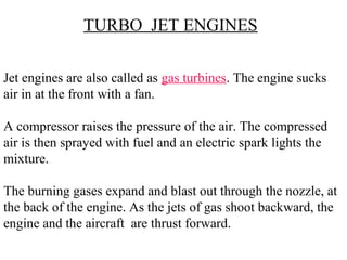Jet engines are also called as gas turbines. The engine sucks
air in at the front with a fan.
A compressor raises the pressure of the air. The compressed
air is then sprayed with fuel and an electric spark lights the
mixture.
The burning gases expand and blast out through the nozzle, at
the back of the engine. As the jets of gas shoot backward, the
engine and the aircraft are thrust forward.
TURBO JET ENGINES
 