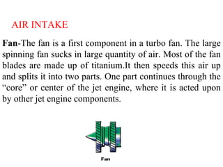 Fan-The fan is a first component in a turbo fan. The large
spinning fan sucks in large quantity of air. Most of the fan
blades are made up of titanium.It then speeds this air up
and splits it into two parts. One part continues through the
“core” or center of the jet engine, where it is acted upon
by other jet engine components.
AIR INTAKE
 