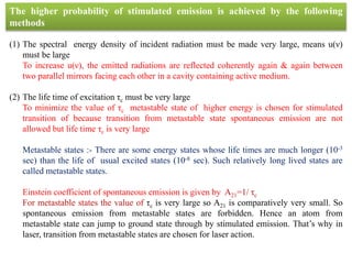 The higher probability of stimulated emission is achieved by the following
methods
(1) The spectral energy density of incident radiation must be made very large, means u(ν)
must be large
To increase u(ν), the emitted radiations are reflected coherently again & again between
two parallel mirrors facing each other in a cavity containing active medium.
(2) The life time of excitation τc must be very large
To minimize the value of τc metastable state of higher energy is chosen for stimulated
transition of because transition from metastable state spontaneous emission are not
allowed but life time τc is very large
Metastable states :- There are some energy states whose life times are much longer (10-3
sec) than the life of usual excited states (10-8 sec). Such relatively long lived states are
called metastable states.
Einstein coefficient of spontaneous emission is given by A21=1/ τc
For metastable states the value of τc is very large so A21 is comparatively very small. So
spontaneous emission from metastable states are forbidden. Hence an atom from
metastable state can jump to ground state through by stimulated emission. That’s why in
laser, transition from metastable states are chosen for laser action.
 
