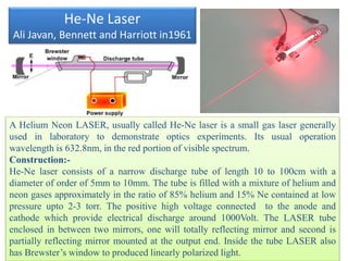 He-Ne Laser
Ali Javan, Bennett and Harriott in1961
A Helium Neon LASER, usually called He-Ne laser is a small gas laser generally
used in laboratory to demonstrate optics experiments. Its usual operation
wavelength is 632.8nm, in the red portion of visible spectrum.
Construction:-
He-Ne laser consists of a narrow discharge tube of length 10 to 100cm with a
diameter of order of 5mm to 10mm. The tube is filled with a mixture of helium and
neon gases approximately in the ratio of 85% helium and 15% Ne contained at low
pressure upto 2-3 torr. The positive high voltage connected to the anode and
cathode which provide electrical discharge around 1000Volt. The LASER tube
enclosed in between two mirrors, one will totally reflecting mirror and second is
partially reflecting mirror mounted at the output end. Inside the tube LASER also
has Brewster’s window to produced linearly polarized light.
 