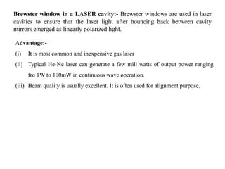 Brewster window in a LASER cavity:- Brewster windows are used in laser
cavities to ensure that the laser light after bouncing back between cavity
mirrors emerged as linearly polarized light.
Advantage:-
(i) It is most common and inexpensive gas laser
(ii) Typical He-Ne laser can generate a few mill watts of output power ranging
fro 1W to 100mW in continuous wave operation.
(iii) Beam quality is usually excellent. It is often used for alignment purpose.
 