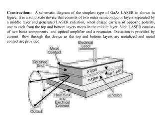 Construction:- A schematic diagram of the simplest type of GaAs LASER in shown in
figure. It is a solid state device that consists of two outer semiconductor layers separated by
a middle layer and generated LASER radiation, when charge carriers of opposite polarity,
one to each from the top and bottom layers meets in the middle layer. Such LASER consists
of two basic components and optical amplifier and a resonator. Excitation is provided by
current flow through the device as the top and bottom layers are metalized and metal
contact are provided
 