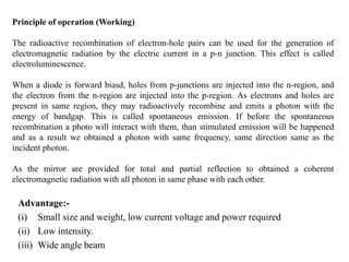 Principle of operation (Working)
The radioactive recombination of electron-hole pairs can be used for the generation of
electromagnetic radiation by the electric current in a p-n junction. This effect is called
electroluminescence.
When a diode is forward biasd, holes from p-junctions are injected into the n-region, and
the electron from the n-region are injected into the p-region. As electrons and holes are
present in same region, they may radioactively recombine and emits a photon with the
energy of bandgap. This is called spontaneous emission. If before the spontaneous
recombination a photo will interact with them, than stimulated emission will be happened
and as a result we obtained a photon with same frequency, same direction same as the
incident photon.
As the mirror are provided for total and partial reflection to obtained a coherent
electromagnetic radiation with all photon in same phase with each other.
Advantage:-
(i) Small size and weight, low current voltage and power required
(ii) Low intensity.
(iii) Wide angle beam
 