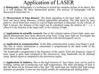 Application of LASER
a) Holography: Holography is a technique to record the complete picture of an object, that
is it will produce the three dimensional picture. The process of holography will be
discussed in detail later on.
b) Measurement of long distance: The beam spreading in the laser light is very small,
laser can travel along distances, without appreciable spreading. The time taken by laser
pulse to travel from laser source to a given target and back is measured. As the velocity of
light is known, the distance of the target can be calculated using the relation 2d = c x t
where d is the distance of the target and c is the velocity of light.
c) Applications in scientific research: Due to the coherent nature of laser light, many new
optical phenomenon have been observed using laser. Using laser light we investigate the
basic laws of interaction of atoms and molecules with electromagnetic waves.
d) Application in communication: In the fibre communication system, laser beam is used.
The rate at which information is transmitted is proportional to the band width of the
information carrier signal.
The bandwidth is proportional to the frequency of the carrier. Since the frequency range of
laser signal is quite high compared to the microwaves, large bandwidth can be obtained
using optical region as compared to the microwave region.
e) Applications in Industry: Due to the high intensity of laser beam, laser can be used in
welding, cutting and in producing very high temperatures. The other advantage of laser is
that the beam can be focused onto a fine spot. The small spot size implies that high energy
densities are possible. Lasers are also found suitable for machining and drilling holes.
 