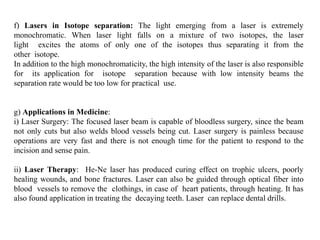 f) Lasers in Isotope separation: The light emerging from a laser is extremely
monochromatic. When laser light falls on a mixture of two isotopes, the laser
light excites the atoms of only one of the isotopes thus separating it from the
other isotope.
In addition to the high monochromaticity, the high intensity of the laser is also responsible
for its application for isotope separation because with low intensity beams the
separation rate would be too low for practical use.
g) Applications in Medicine:
i) Laser Surgery: The focused laser beam is capable of bloodless surgery, since the beam
not only cuts but also welds blood vessels being cut. Laser surgery is painless because
operations are very fast and there is not enough time for the patient to respond to the
incision and sense pain.
ii) Laser Therapy: He-Ne laser has produced curing effect on trophic ulcers, poorly
healing wounds, and bone fractures. Laser can also be guided through optical fiber into
blood vessels to remove the clothings, in case of heart patients, through heating. It has
also found application in treating the decaying teeth. Laser can replace dental drills.
 