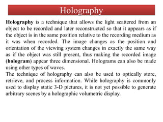 Holography
Holography is a technique that allows the light scattered from an
object to be recorded and later reconstructed so that it appears as if
the object is in the same position relative to the recording medium as
it was when recorded. The image changes as the position and
orientation of the viewing system changes in exactly the same way
as if the object was still present, thus making the recorded image
(hologram) appear three dimensional. Holograms can also be made
using other types of waves.
The technique of holography can also be used to optically store,
retrieve, and process information. While holography is commonly
used to display static 3-D pictures, it is not yet possible to generate
arbitrary scenes by a holographic volumetric display.
 