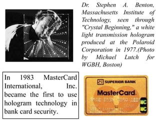 In 1983 MasterCard
International, Inc.
became the first to use
hologram technology in
bank card security.
Dr. Stephen A. Benton,
Massachusetts Institute of
Technology, seen through
"Crystal Beginning," a white
light transmission hologram
produced at the Polaroid
Corporation in 1977.(Photo
by Michael Lutch for
WGBH, Boston)
 