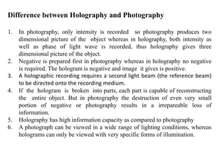Difference between Holography and Photography
1. In photography, only intensity is recorded so photography produces two
dimensional picture of the object whereas in holography, both intensity as
well as phase of light wave is recorded, thus holography gives three
dimensional picture of the object.
2. Negative is prepared first in photography whereas in holography no negative
is required. The hologram is negative and image it gives is positive.
3. A holographic recording requires a second light beam (the reference beam)
to be directed onto the recording medium.
4. If the hologram is broken into parts, each part is capable of reconstructing
the entire object. But in photography the destruction of even very small
portion of negative or photography results in a irrepareable loss of
information.
5. Holography has high information capacity as compared to photography
6. A photograph can be viewed in a wide range of lighting conditions, whereas
holograms can only be viewed with very specific forms of illumination.
 