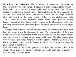 Recording of hologram. The recording of hologram is based on
the phenomenon of interference. It requires a laser source, a plane mirror or
beam splitter, an object and a photographic plate. A laser beam from the laser
source is incident on a plane mirror or beam splitter. As the name suggests, the
function of the beam splitter is to split the laser beam. One part of splitted beam,
after reflection from the beam splitter, strikes on the photographic plate.
This beam is called reference beam. While other part of splitted
beam (transmitted from beam splitter) strikes on the photographic plate after
suffering reflection from the various points of object. This beam is called object
beam.
The object beam reflected from the object interferes with the reference beam when
both the beams reach the photographic plate. The superposition of these two
beams produces an interference pattern (in the form of dark and bright fringes)
and this pattern is recorded on the photographic plate. The photographic plate
with recorded interference pattern is called hologram. Photographic plate is also
known as Gabor zone plate in honour of Denis Gabor who developed the
phenomenon of holography.
Each and every part of the hologram receives light from various points of the
object. Thus, even if hologram is broken into parts, each part is capable of
reconstructing the whole object
 