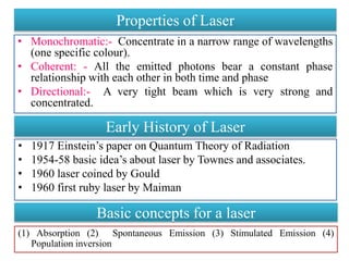 Properties of Laser
• Monochromatic:- Concentrate in a narrow range of wavelengths
(one specific colour).
• Coherent: - All the emitted photons bear a constant phase
relationship with each other in both time and phase
• Directional:- A very tight beam which is very strong and
concentrated.
Early History of Laser
• 1917 Einstein’s paper on Quantum Theory of Radiation
• 1954-58 basic idea’s about laser by Townes and associates.
• 1960 laser coined by Gould
• 1960 first ruby laser by Maiman
Basic concepts for a laser
(1) Absorption (2) Spontaneous Emission (3) Stimulated Emission (4)
Population inversion
 