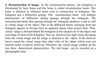 2. Reconstruction of image.. In the reconstruction process, the hologram is
illuminated by laser beam and this beam is called reconstruction beam. This
beam is identical to reference beam used in construction of hologram. The
hologram acts a diffraction grating. This reconstruction beam will undergo
phenomenon of diffraction during passage through the hologram. The
reconstruction beam after passing through the hologram produces a real as well
as virtual image of the object. One of the diffracted beams emerging from the
hologram appears to diverge from an apparent object when project back. Thus,
virtual image is formed behind the hologram at the original site of the object and
real image in front of the hologram. Thus an observer sees light waves diverging
from the virtual image and the image is identical to the object. If the observer
moves round the virtual image then other sides of the object which were not
noticed earlier would be observed. Therefore, the virtual image exhibits all the
true three dimensional characteristics. The real image can be recorded on a
photographic plate.
 