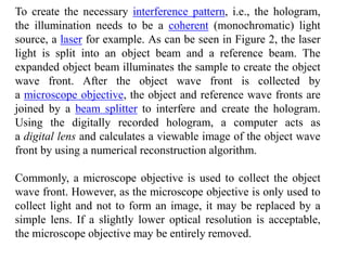 To create the necessary interference pattern, i.e., the hologram,
the illumination needs to be a coherent (monochromatic) light
source, a laser for example. As can be seen in Figure 2, the laser
light is split into an object beam and a reference beam. The
expanded object beam illuminates the sample to create the object
wave front. After the object wave front is collected by
a microscope objective, the object and reference wave fronts are
joined by a beam splitter to interfere and create the hologram.
Using the digitally recorded hologram, a computer acts as
a digital lens and calculates a viewable image of the object wave
front by using a numerical reconstruction algorithm.
Commonly, a microscope objective is used to collect the object
wave front. However, as the microscope objective is only used to
collect light and not to form an image, it may be replaced by a
simple lens. If a slightly lower optical resolution is acceptable,
the microscope objective may be entirely removed.
 