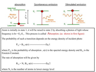 Atom is initially in state 1, it will be raised to state 2 by absorbing a photon of light whose
frequency is hν =E2-E1 . This process is called Absorption. (as shown in first figure)
The probability of such a transition depends on the energy density of incident photo
P12 = B12 u(ν) --------------------Eq 1
where P12 is the probability of absorption , u(ν) is the spectral energy density and B12 is the
Einstein Constant.
The rate of absorption will be given by
R12 = N1 B12 u(ν) ----------------Eq 2
where N1 is the number of atoms in lower energy level
 