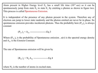 Atom present in Higher Energy level E2 has a small life time (10-8 sec) so it can be
spontaneously jump from state E2 to state E1 by emitting a photon as shown in figure two.
This process is called Spontaneous Emission.
It is independent of the presence of any photon present in the system. Therefore any of
electron can jump to lower state randomly and the photon emitted are never be in phase. So
spontaneous emission provides incoherent photons. Thus the probabilty here (P21)s is always
constant
(P21 )s = A21 --------------------Eq 3
Where (P21 )s is the probability of Spontaneous emission , u(ν) is the spectral energy density
and A21 is the Einstein Constant.
The rate of Spontaneous emission will be given by
(R21 )s = N2 A21 ------------------Eq 4
where N2 is the number of atoms in excited state.
 