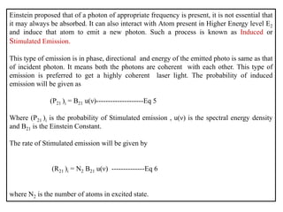 Einstein proposed that of a photon of appropriate frequency is present, it is not essential that
it may always be absorbed. It can also interact with Atom present in Higher Energy level E2
and induce that atom to emit a new photon. Such a process is known as Induced or
Stimulated Emission.
This type of emission is in phase, directional and energy of the emitted photo is same as that
of incident photon. It means both the photons are coherent with each other. This type of
emission is preferred to get a highly coherent laser light. The probability of induced
emission will be given as
(P21 )i = B21 u(ν)--------------------Eq 5
Where (P21 )i is the probability of Stimulated emission , u(ν) is the spectral energy density
and B21 is the Einstein Constant.
The rate of Stimulated emission will be given by
(R21 )i = N2 B21 u(ν) --------------Eq 6
where N2 is the number of atoms in excited state.
 