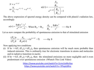 ,/
2
1
/
21 kThvEE
kTE
ee
N
N
so
eN




1
)(
21
12/
21
21







B
B
e
B
A
u
kThv

The above expression of spectral energy density can be compared with planck’s radiation law,
accordingly
,
1
/8
)( /
33

 kThv
e
ch
u


3
3
21
21 8
c
h
B
A 
When B21 = B12 ------Eq 8
Let us now compare the probability of spontaneous emission to that of stimulated emission
)1(
)()(
)( /
21
21
21
21
 kThv
e
vuB
A
iP
sP
------Eq 9
Now applying two conditions
(i) If hv >>kT, (P21)s>>(P21)I, then spontaneous emission will be much more probable than
induced emission. This is ordinarily true for electronic transitions in atoms and molecules
and in radiative transition in nuclei.
(ii) If hv <<kT, (P21)s<<(P21)I, then the stimulated emissions no more negligible and it even
predominant over spontaneous emission (Whatch This Link Video)
https://www.youtube.com/watch?v=1LmcUaWuYao
https://www.youtube.com/watch?v=-YPixpL6Rnc
 