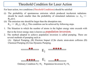 Threshold Condition for Laser Action
For laser action, two conditions (Threshold Conditions) should be satisfied
(i) The probability of spontaneous emission which produced incoherent radiations
should be much smaller than the probability of stimulated radiations i.e. A21 <<
B21u(v).
(ii) The emission rate should be larger than the absorption rate.
R12 << (R21)s+ (R21)i. This condition can be achieved by following steps.
1. The Situation in which the number of atoms in the higher energy state exceeds with
that in the lower energy state is known as population inversion.
2. The method adopted to achieve population inversion is called pumping. There are
several methods of pumping such as
(A) Optical Pumping, (B) Electron Impact (C)In elastic atom-atom collision (D)
Chemical Pumping (E) Gas Dynamic Pumping.
E2
E1
Ordinary Condition N1>N2 Population Inversion N2>N1
 