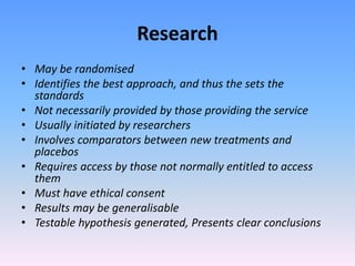 Research
• May be randomised
• Identifies the best approach, and thus the sets the
standards
• Not necessarily provided by those providing the service
• Usually initiated by researchers
• Involves comparators between new treatments and
placebos
• Requires access by those not normally entitled to access
them
• Must have ethical consent
• Results may be generalisable
• Testable hypothesis generated, Presents clear conclusions
 