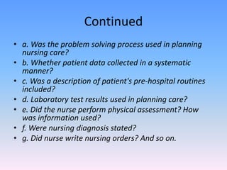 Continued
• a. Was the problem solving process used in planning
nursing care?
• b. Whether patient data collected in a systematic
manner?
• c. Was a description of patient's pre-hospital routines
included?
• d. Laboratory test results used in planning care?
• e. Did the nurse perform physical assessment? How
was information used?
• f. Were nursing diagnosis stated?
• g. Did nurse write nursing orders? And so on.
 