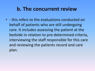 b. The concurrent review
• - this refers to the evaluations conducted on
behalf of patients who are still undergoing
care. It includes assessing the patient at the
bedside in relation to pre-determined criteria,
interviewing the staff responsible for this care
and reviewing the patients record and care
plan.
 