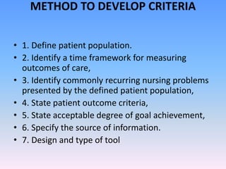 METHOD TO DEVELOP CRITERIA
• 1. Define patient population.
• 2. Identify a time framework for measuring
outcomes of care,
• 3. Identify commonly recurring nursing problems
presented by the defined patient population,
• 4. State patient outcome criteria,
• 5. State acceptable degree of goal achievement,
• 6. Specify the source of information.
• 7. Design and type of tool
 
