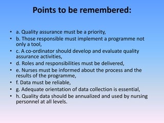 Points to be remembered:
• a. Quality assurance must be a priority,
• b. Those responsible must implement a programme not
only a tool,
• c. A co-ordinator should develop and evaluate quality
assurance activities,
• d. Roles and responsibilities must be delivered,
• e. Nurses must be informed about the process and the
results of the programme,
• f. Data must be reliable,
• g. Adequate orientation of data collection is essential,
• h. Quality data should be annualized and used by nursing
personnel at all levels.
 