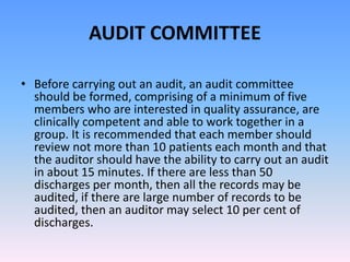 AUDIT COMMITTEE
• Before carrying out an audit, an audit committee
should be formed, comprising of a minimum of five
members who are interested in quality assurance, are
clinically competent and able to work together in a
group. It is recommended that each member should
review not more than 10 patients each month and that
the auditor should have the ability to carry out an audit
in about 15 minutes. If there are less than 50
discharges per month, then all the records may be
audited, if there are large number of records to be
audited, then an auditor may select 10 per cent of
discharges.
 