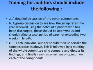 Training for auditors should include
the following :
• a. A detailed discussion of the seven components.
• b. A group discussion to see how the group rates t he
care received using the notes of a patient who has
been discharged, these should be anonymous and
should reflect a total period of care not exceeding two
weeks in length.
• c. Each individual auditor should then undertake the
same exercise as above. This is followed by a meeting
of the whole committee who compare and discuss its
findings, and finally reach a consensus of opinion on
each of the components.
 