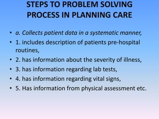 STEPS TO PROBLEM SOLVING
PROCESS IN PLANNING CARE
• a. Collects patient data in a systematic manner,
• 1. includes description of patients pre-hospital
routines,
• 2. has information about the severity of illness,
• 3. has information regarding lab tests,
• 4. has information regarding vital signs,
• 5. Has information from physical assessment etc.
 