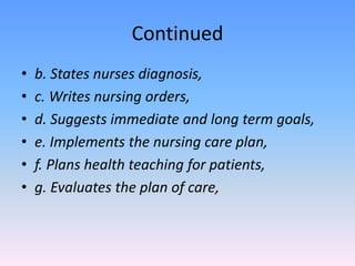 Continued
• b. States nurses diagnosis,
• c. Writes nursing orders,
• d. Suggests immediate and long term goals,
• e. Implements the nursing care plan,
• f. Plans health teaching for patients,
• g. Evaluates the plan of care,
 