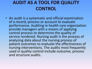 AUDIT AS A TOOL FOR QUALITY
CONTROL
• An audit is a systematic and official examination
of a record, process or account to evaluate
performance. Auditing in health care organization
provide managers with a means of applying
control process to determine the quality of
service rendered. Nursing audit is the process of
analyzing data about the nursing process of
patient outcomes to evaluate the effectiveness of
nursing interventions. The audits most frequently
used in quality control include outcome, process
and structure audits.
 