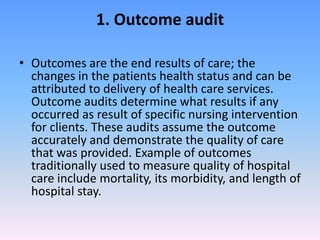 1. Outcome audit
• Outcomes are the end results of care; the
changes in the patients health status and can be
attributed to delivery of health care services.
Outcome audits determine what results if any
occurred as result of specific nursing intervention
for clients. These audits assume the outcome
accurately and demonstrate the quality of care
that was provided. Example of outcomes
traditionally used to measure quality of hospital
care include mortality, its morbidity, and length of
hospital stay.
 