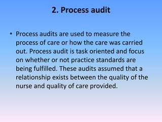 2. Process audit
• Process audits are used to measure the
process of care or how the care was carried
out. Process audit is task oriented and focus
on whether or not practice standards are
being fulfilled. These audits assumed that a
relationship exists between the quality of the
nurse and quality of care provided.
 
