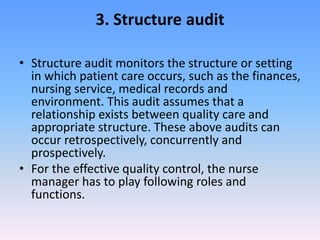 3. Structure audit
• Structure audit monitors the structure or setting
in which patient care occurs, such as the finances,
nursing service, medical records and
environment. This audit assumes that a
relationship exists between quality care and
appropriate structure. These above audits can
occur retrospectively, concurrently and
prospectively.
• For the effective quality control, the nurse
manager has to play following roles and
functions.
 
