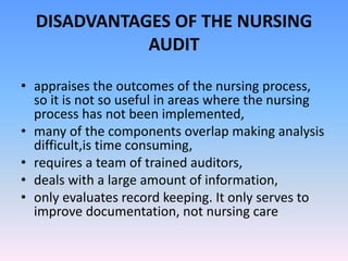 DISADVANTAGES OF THE NURSING
AUDIT
• appraises the outcomes of the nursing process,
so it is not so useful in areas where the nursing
process has not been implemented,
• many of the components overlap making analysis
difficult,is time consuming,
• requires a team of trained auditors,
• deals with a large amount of information,
• only evaluates record keeping. It only serves to
improve documentation, not nursing care
 
