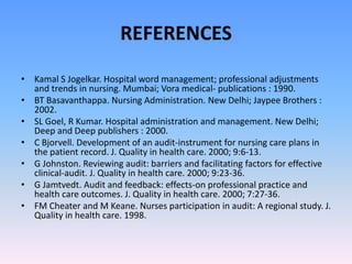 REFERENCES
• Kamal S Jogelkar. Hospital word management; professional adjustments
and trends in nursing. Mumbai; Vora medical- publications : 1990.
• BT Basavanthappa. Nursing Administration. New Delhi; Jaypee Brothers :
2002.
• SL Goel, R Kumar. Hospital administration and management. New Delhi;
Deep and Deep publishers : 2000.
• C Bjorvell. Development of an audit-instrument for nursing care plans in
the patient record. J. Quality in health care. 2000; 9:6-13.
• G Johnston. Reviewing audit: barriers and facilitating factors for effective
clinical-audit. J. Quality in health care. 2000; 9:23-36.
• G Jamtvedt. Audit and feedback: effects-on professional practice and
health care outcomes. J. Quality in health care. 2000; 7:27-36.
• FM Cheater and M Keane. Nurses participation in audit: A regional study. J.
Quality in health care. 1998.
 